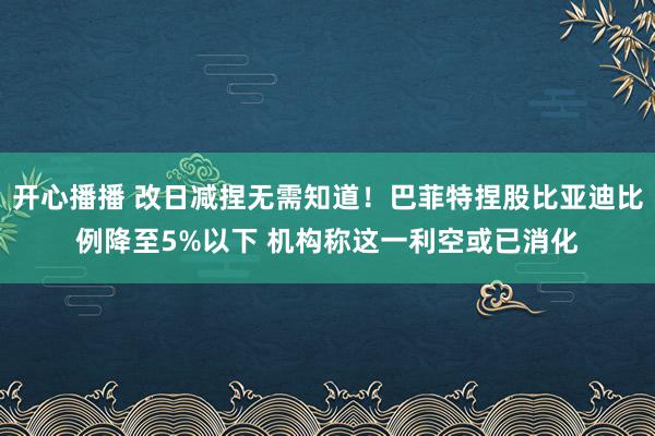 开心播播 改日减捏无需知道！巴菲特捏股比亚迪比例降至5%以下 机构称这一利空或已消化