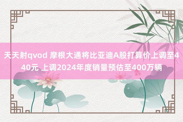 天天射qvod 摩根大通将比亚迪A股打算价上调至440元 上调2024年度销量预估至400万辆