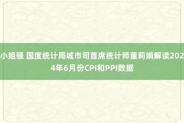 小姐骚 国度统计局城市司首席统计师董莉娟解读2024年6月份CPI和PPI数据