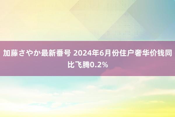 加藤さやか最新番号 2024年6月份住户奢华价钱同比飞腾0.2%