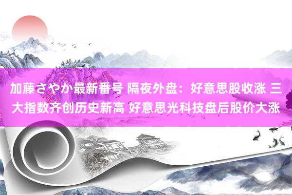 加藤さやか最新番号 隔夜外盘：好意思股收涨 三大指数齐创历史新高 好意思光科技盘后股价大涨