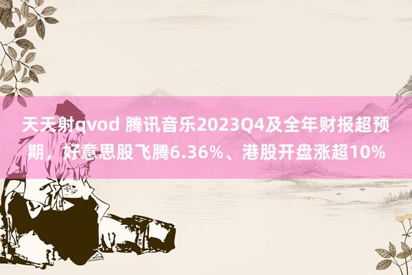 天天射qvod 腾讯音乐2023Q4及全年财报超预期，好意思股飞腾6.36%、港股开盘涨超10%