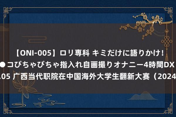 【ONI-005】ロリ専科 キミだけに語りかけ！ロリ校生21人！オマ●コぴちゃぴちゃ指入れ自画撮りオナニー4時間DX vol.05 广西当代职院在中国海外大学生翻新大赛（2024）广西区聘用赛勇夺五金