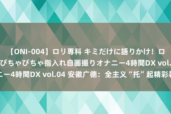 【ONI-004】ロリ専科 キミだけに語りかけ！ロリっ娘20人！オマ●コぴちゃぴちゃ指入れ自画撮りオナニー4時間DX vol.04 安徽广德：全主义“托”起精彩暑期