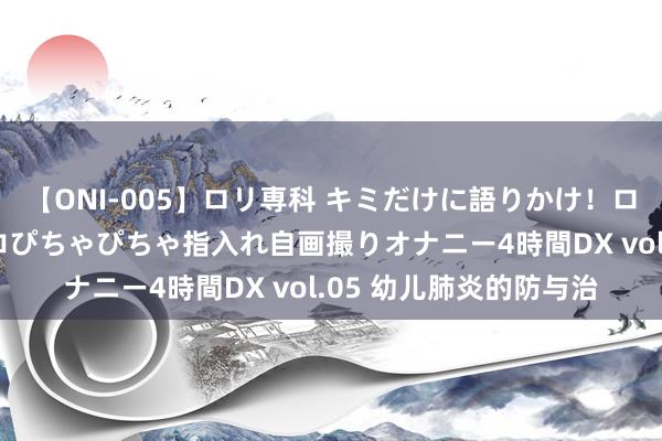 【ONI-005】ロリ専科 キミだけに語りかけ！ロリ校生21人！オマ●コぴちゃぴちゃ指入れ自画撮りオナニー4時間DX vol.05 幼儿肺炎的防与治