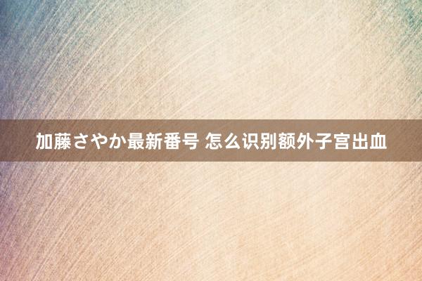 加藤さやか最新番号 怎么识别额外子宫出血