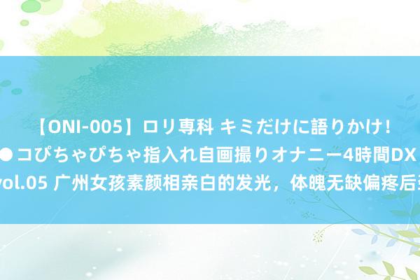 【ONI-005】ロリ専科 キミだけに語りかけ！ロリ校生21人！オマ●コぴちゃぴちゃ指入れ自画撮りオナニー4時間DX vol.05 广州女孩素颜相亲白的发光，体魄无缺偏疼后劲股，网友：很有目的