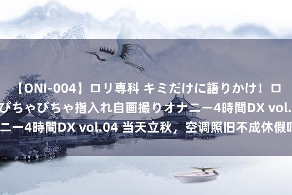 【ONI-004】ロリ専科 キミだけに語りかけ！ロリっ娘20人！オマ●コぴちゃぴちゃ指入れ自画撮りオナニー4時間DX vol.04 当天立秋，空调照旧不成休假吖~