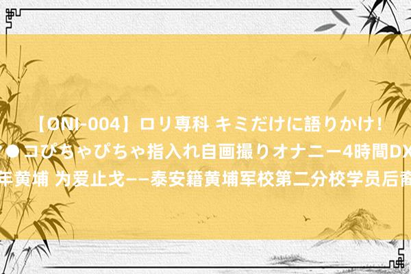 【ONI-004】ロリ専科 キミだけに語りかけ！ロリっ娘20人！オマ●コぴちゃぴちゃ指入れ自画撮りオナニー4時間DX vol.04 百年黄埔 为爱止戈——泰安籍黄埔军校第二分校学员后裔干预“重走先辈抗战之路”行径