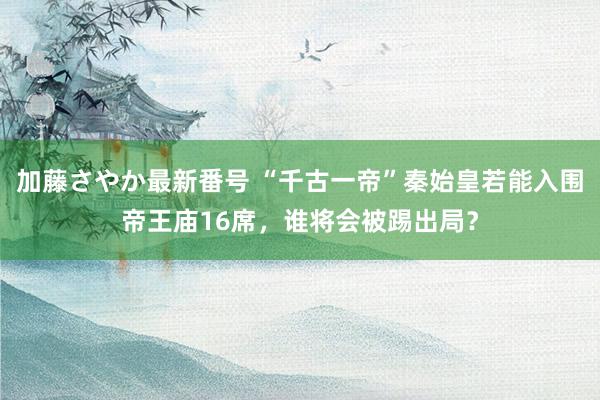 加藤さやか最新番号 “千古一帝”秦始皇若能入围帝王庙16席，谁将会被踢出局？