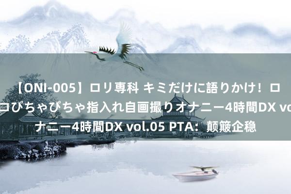 【ONI-005】ロリ専科 キミだけに語りかけ！ロリ校生21人！オマ●コぴちゃぴちゃ指入れ自画撮りオナニー4時間DX vol.05 PTA：颠簸企稳