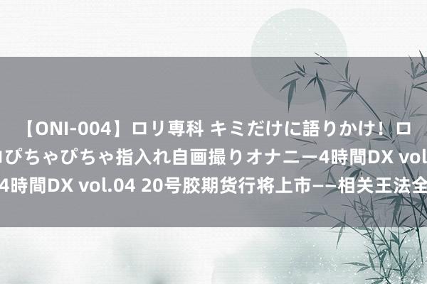 【ONI-004】ロリ専科 キミだけに語りかけ！ロリっ娘20人！オマ●コぴちゃぴちゃ指入れ自画撮りオナニー4時間DX vol.04 20号胶期货行将上市——相关王法全面解读