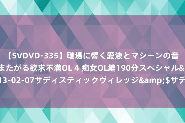 【SVDVD-335】職場に響く愛液とマシーンの音 自分からバイブにまたがる欲求不満OL 4 痴女OL編190分スペシャル</a>2013-02-07サディスティックヴィレッジ&$サディス199分钟 PE阶段涨势仍可期