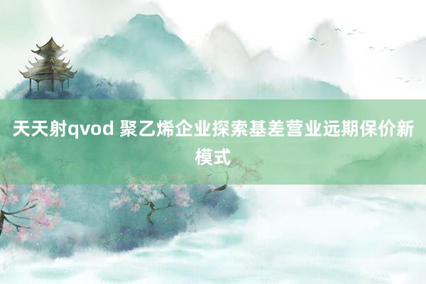 天天射qvod 聚乙烯企业探索基差营业远期保价新模式