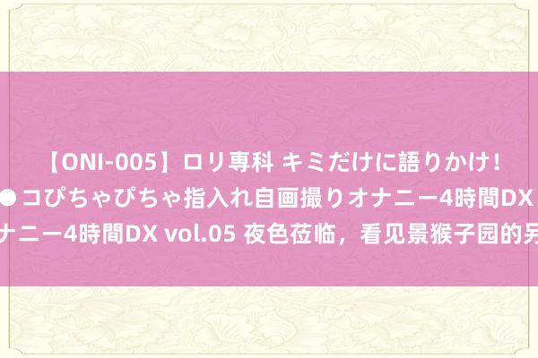 【ONI-005】ロリ専科 キミだけに語りかけ！ロリ校生21人！オマ●コぴちゃぴちゃ指入れ自画撮りオナニー4時間DX vol.05 夜色莅临，看见景猴子园的另一面