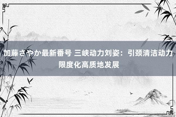 加藤さやか最新番号 三峡动力刘姿：引颈清洁动力 限度化高质地发展