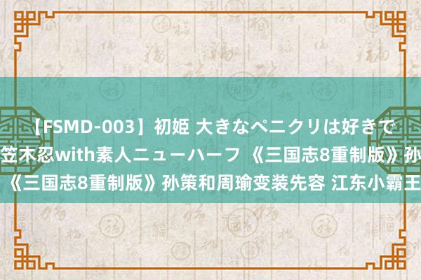 【FSMD-003】初姫 大きなペニクリは好きですか！？ ニューハーフ笠木忍with素人ニューハーフ 《三国志8重制版》孙策和周瑜变装先容 江东小霸王来也