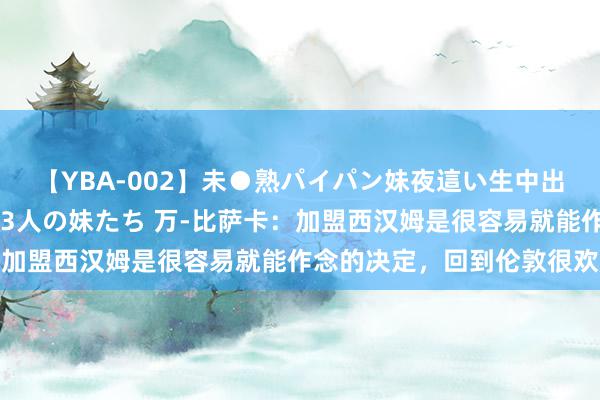 【YBA-002】未●熟パイパン妹夜這い生中出しレイプ 兄に犯された3人の妹たち 万-比萨卡：加盟西汉姆是很容易就能作念的决定，回到伦敦很欢腾