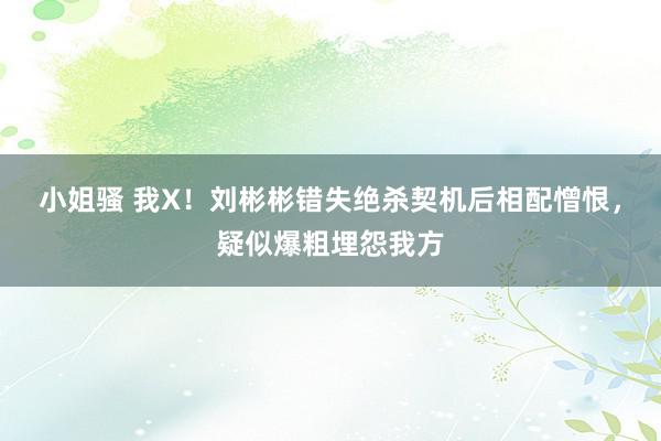 小姐骚 我X！刘彬彬错失绝杀契机后相配憎恨，疑似爆粗埋怨我方