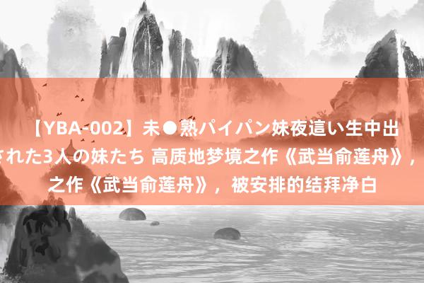 【YBA-002】未●熟パイパン妹夜這い生中出しレイプ 兄に犯された3人の妹たち 高质地梦境之作《武当俞莲舟》，被安排的结拜净白