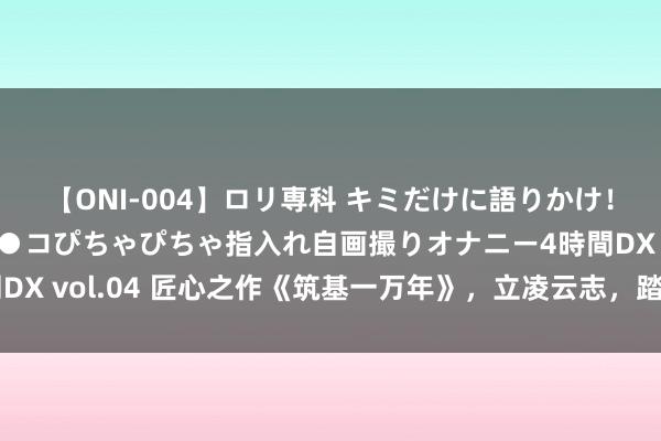 【ONI-004】ロリ専科 キミだけに語りかけ！ロリっ娘20人！オマ●コぴちゃぴちゃ指入れ自画撮りオナニー4時間DX vol.04 匠心之作《筑基一万年》，立凌云志，踏破无影无踪江山！