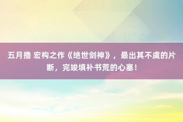 五月撸 宏构之作《绝世剑神》，最出其不虞的片断，完竣填补书荒的心塞！