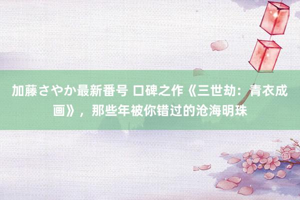 加藤さやか最新番号 口碑之作《三世劫：青衣成画》，那些年被你错过的沧海明珠