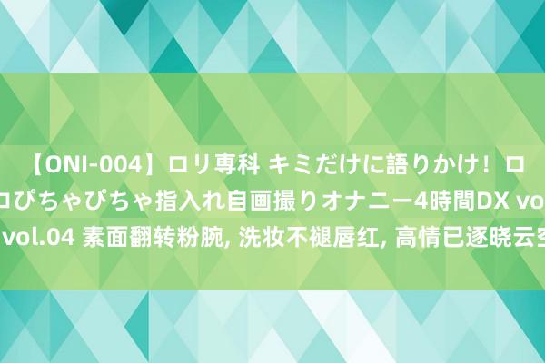 【ONI-004】ロリ専科 キミだけに語りかけ！ロリっ娘20人！オマ●コぴちゃぴちゃ指入れ自画撮りオナニー4時間DX vol.04 素面翻转粉腕, 洗妆不褪唇红, 高情已逐晓云空, 不与梨花同梦