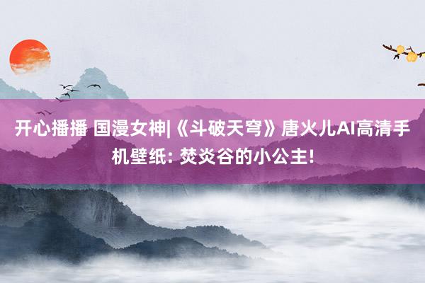 开心播播 国漫女神|《斗破天穹》唐火儿AI高清手机壁纸: 焚炎谷的小公主!