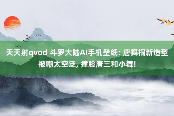 天天射qvod 斗罗大陆AI手机壁纸: 唐舞桐新造型被嘲太空泛, 撞脸唐三和小舞!