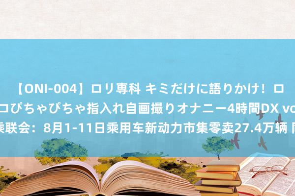 【ONI-004】ロリ専科 キミだけに語りかけ！ロリっ娘20人！オマ●コぴちゃぴちゃ指入れ自画撮りオナニー4時間DX vol.04 乘联会：8月1-11日乘用车新动力市集零卖27.4万辆 同比客岁8月同时增长57%