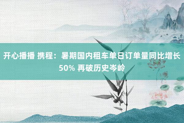 开心播播 携程：暑期国内租车单日订单量同比增长50% 再破历史岑岭