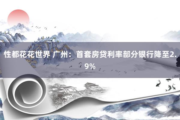 性都花花世界 广州：首套房贷利率部分银行降至2.9%