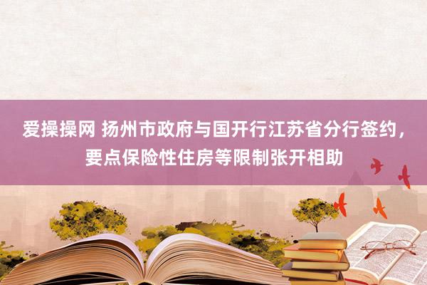 爱操操网 扬州市政府与国开行江苏省分行签约，要点保险性住房等限制张开相助