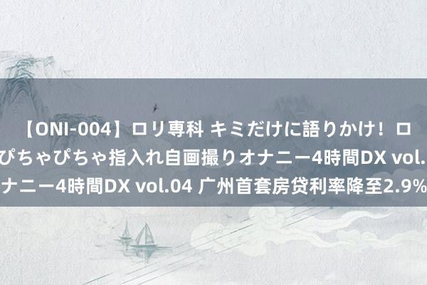 【ONI-004】ロリ専科 キミだけに語りかけ！ロリっ娘20人！オマ●コぴちゃぴちゃ指入れ自画撮りオナニー4時間DX vol.04 广州首套房贷利率降至2.9%