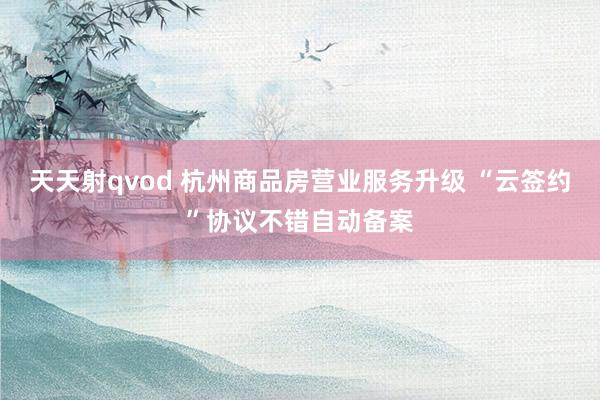 天天射qvod 杭州商品房营业服务升级 “云签约”协议不错自动备案