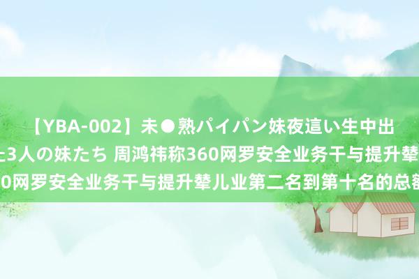 【YBA-002】未●熟パイパン妹夜這い生中出しレイプ 兄に犯された3人の妹たち 周鸿祎称360网罗安全业务干与提升辇儿业第二名到第十名的总额