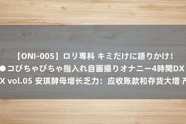 【ONI-005】ロリ専科 キミだけに語りかけ！ロリ校生21人！オマ●コぴちゃぴちゃ指入れ自画撮りオナニー4時間DX vol.05 安琪酵母增长乏力：应收账款和存货大增 产能扩张后卖不动了