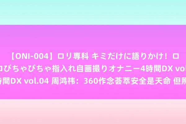 【ONI-004】ロリ専科 キミだけに語りかけ！ロリっ娘20人！オマ●コぴちゃぴちゃ指入れ自画撮りオナニー4時間DX vol.04 周鸿祎：360作念荟萃安全是天命 但照实不收货