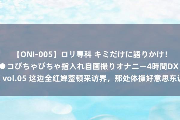 【ONI-005】ロリ専科 キミだけに語りかけ！ロリ校生21人！オマ●コぴちゃぴちゃ指入れ自画撮りオナニー4時間DX vol.05 这边全红婵整顿采访界，那处体操好意思东说念主再创历史，爽！