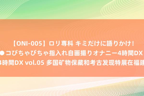 【ONI-005】ロリ専科 キミだけに語りかけ！ロリ校生21人！オマ●コぴちゃぴちゃ指入れ自画撮りオナニー4時間DX vol.05 多国矿物保藏和考古发现特展在福建博物院开展