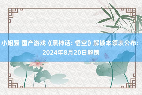 小姐骚 国产游戏《黑神话: 悟空》解锁本领表公布: 2024年8月20日解锁