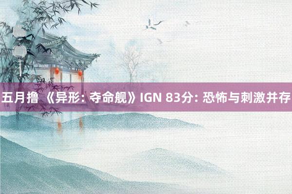 五月撸 《异形: 夺命舰》IGN 83分: 恐怖与刺激并存