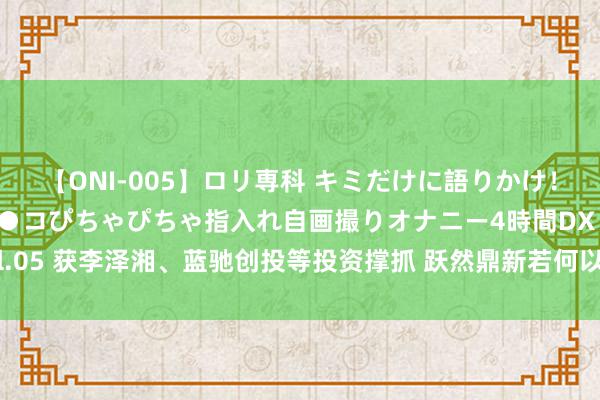 【ONI-005】ロリ専科 キミだけに語りかけ！ロリ校生21人！オマ●コぴちゃぴちゃ指入れ自画撮りオナニー4時間DX vol.05 获李泽湘、蓝驰创投等投资撑抓 跃然鼎新若何以AI大模子赋能毛绒玩物？