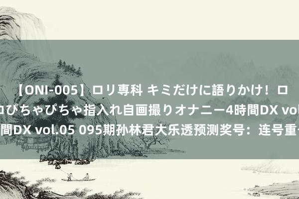 【ONI-005】ロリ専科 キミだけに語りかけ！ロリ校生21人！オマ●コぴちゃぴちゃ指入れ自画撮りオナニー4時間DX vol.05 095期孙林君大乐透预测奖号：连号重号012路比