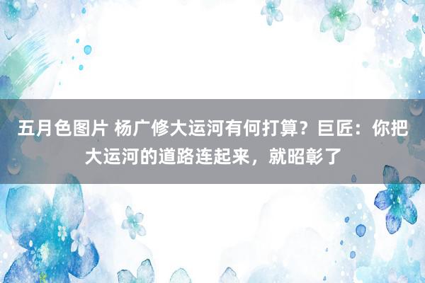 五月色图片 杨广修大运河有何打算？巨匠：你把大运河的道路连起来，就昭彰了