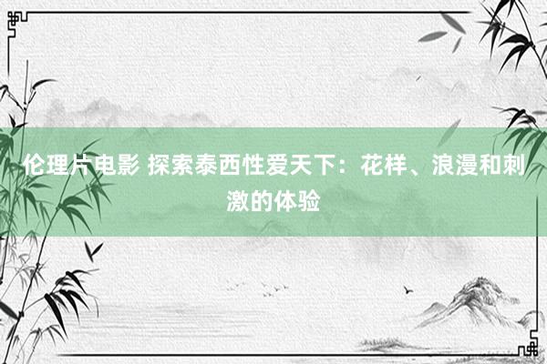 伦理片电影 探索泰西性爱天下：花样、浪漫和刺激的体验