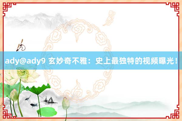 ady@ady9 玄妙奇不雅：史上最独特的视频曝光！