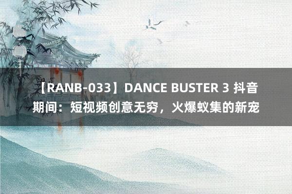 【RANB-033】DANCE BUSTER 3 抖音期间：短视频创意无穷，火爆蚁集的新宠