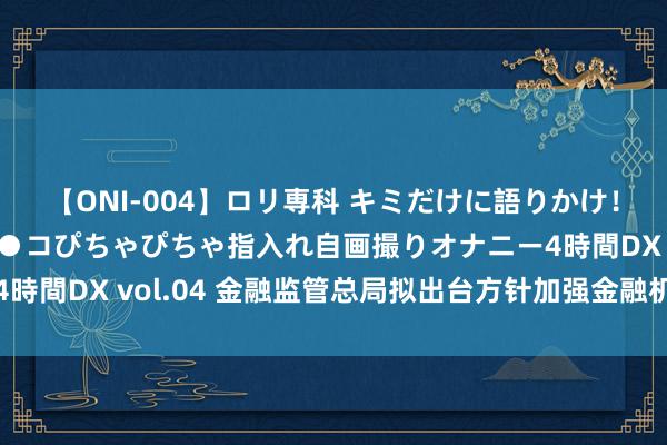 【ONI-004】ロリ専科 キミだけに語りかけ！ロリっ娘20人！オマ●コぴちゃぴちゃ指入れ自画撮りオナニー4時間DX vol.04 金融监管总局拟出台方针加强金融机构合规科罚